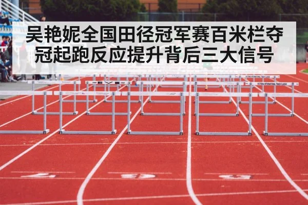 吴艳妮全国田径冠军赛百米栏夺冠起跑反应提升背后三大信号
