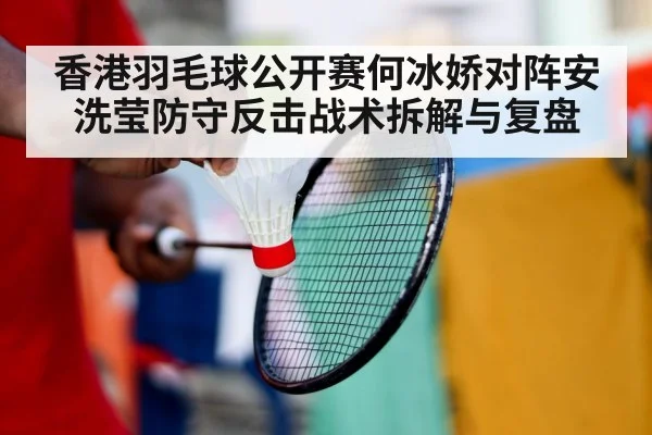 香港羽毛球公开赛何冰娇对阵安洗莹防守反击战术拆解与复盘