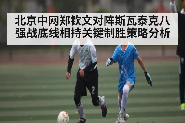 北京中网郑钦文对阵斯瓦泰克八强战底线相持关键制胜策略分析