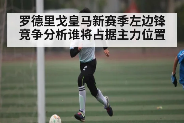 罗德里戈皇马新赛季左边锋竞争分析谁将占据主力位置