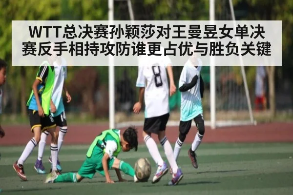 WTT总决赛孙颖莎对王曼昱女单决赛反手相持攻防谁更占优与胜负关键