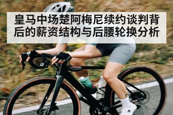 皇马中场楚阿梅尼续约谈判背后的薪资结构与后腰轮换分析