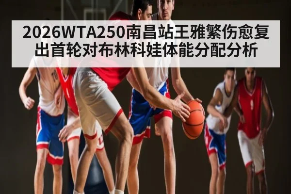 2026WTA250南昌站王雅繁伤愈复出首轮对布林科娃体能分配分析